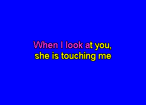 When I look at you,

she is touching me