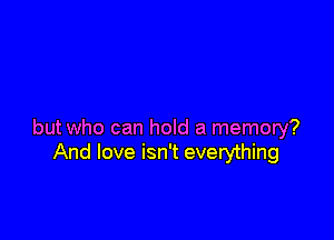 but who can hold a memory?
And love isn't everything