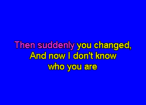 Then suddenly you changed,

And now I don't know
who you are