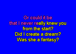 Or could it be
that I never really knew you

from the start?
Did I create a dream?
Was she a fantasy?