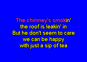 The chimney's smokin'
the roof is Ieakin' in

But he don't seem to care

we can be happy
with just a sip oftea