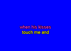 when his kisses
touch me and