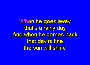 When he goes away
that's a rainy day

And when he comes back
that day is fine
the sun will shine