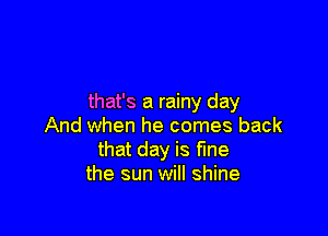 that's a rainy day

And when he comes back
that day is fine
the sun will shine