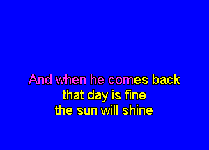 And when he comes back
that day is fine
the sun will shine