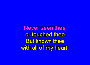 thee too long
Never seen thee

or touched thee
But known thee
with all of my heart.