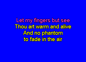 Let my fingers but see
Thou art warm and alive

And no phantom
to fade in the air