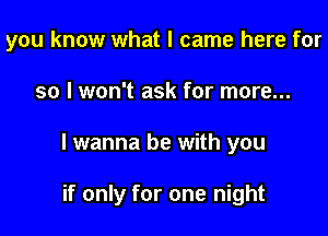 you know what I came here for

so I won't ask for more...
I wanna be with you

if only for one night