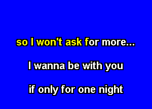 so I won't ask for more...

I wanna be with you

if only for one night
