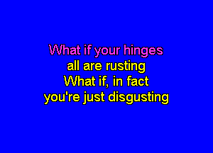 What if your hinges
all are rusting

What if, in fact
you're just disgusting