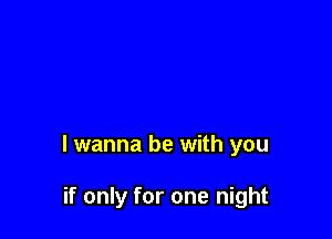 I wanna be with you

if only for one night