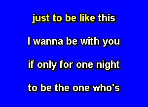 just to be like this

I wanna be with you

if only for one night

to be the one who's