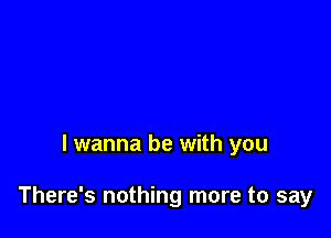 I wanna be with you

There's nothing more to say