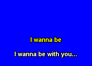 lwanna be

I wanna be with you...