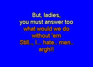 But, ladies,
you must answer too
what would we do

without 'em
Still.., I... hate.. men..
arghll