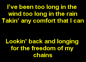 Pve been too long in the
wind too long in the rain
Takin, any comfort that I can

Looking back and longing
for the freedom of my
chains