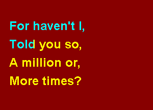 For haven't I,
Told you so,

A million or,
More times?