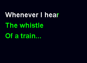 Whenever I hear
The whistle

Of a train...