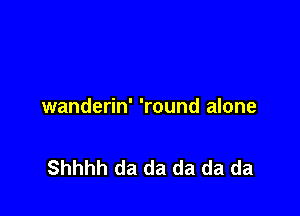 wanderin' 'round alone

Shhhh da da da da da