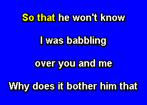 So that he won't know
I was babbling

over you and me

Why does it bother him that