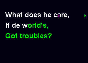What does he care,
If de world's,

Got troubles?