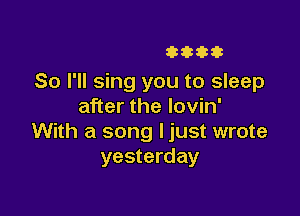 3333333

So I'll sing you to sleep
after the lovin'

With a song ljust wrote
yesterday