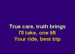 True care, truth brings

I'll take, one lift
Your ride, best trip