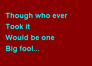 Though who ever
Took it

Would be one
Big fool...