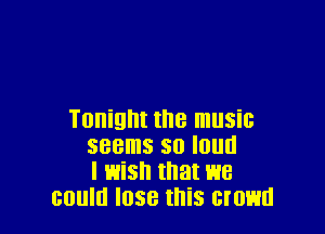 Tonight the music
seems so loud
I wish that we
could lose this crowd