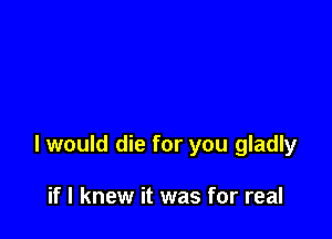 I would die for you gladly

if I knew it was for real