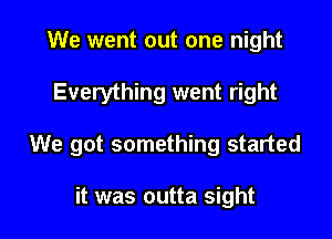 We went out one night
Everything went right

We got something started

it was outta sight I