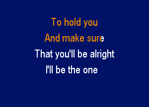 To hold you
And make sure

That you'll be alright
I'll be the one