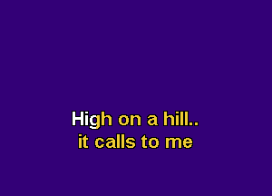 High on a hill..
it calls to me