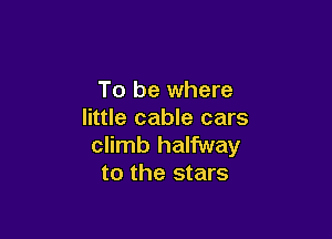 To be where
little cable cars

climb halfway
to the stars