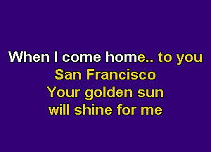 When I come home.. to you
San Francisco

Your golden sun
will shine for me