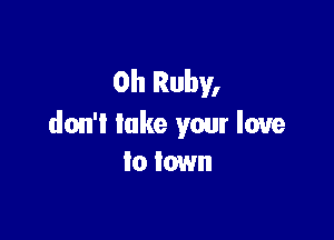 0h Ruby,

don't lake your love
to town
