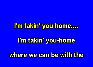 I'm takin' you home....

I'm takin' you-home

where we can be with the