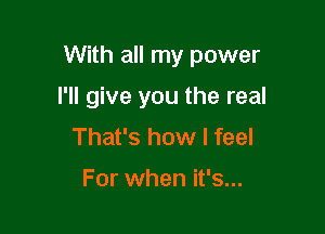 With all my power

I'll give you the real
That's how I feel

For when it's...