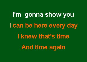 I'm gonna show you
I can be here every day

I knew that's time

And time again