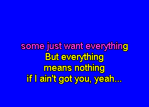 some just want everything

But everything
means nothing
ifl ain't got you, yeah...