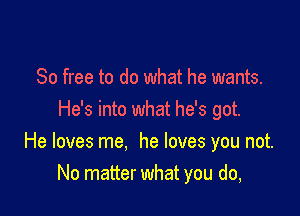 80 free to do what he wants.
He's into what he's got.

He loves me. he loves you not.
No matter what you do,