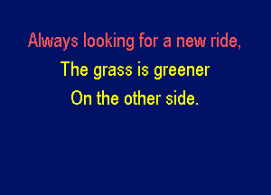 Always looking for a new ride,

The grass is greener

On the other side.