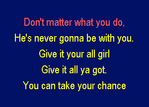 Don't matter what you do,
He's never gonna be with you.

Give it your all girl

Give it all ya got.
You can take your chance