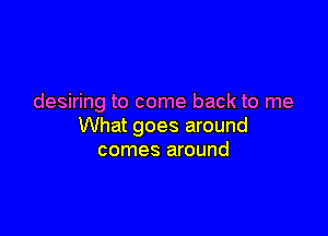 desiring to come back to me

What goes around
comes around