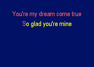 You're my dream come true

So glad you're mine