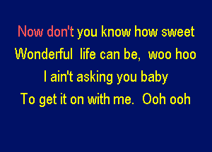 Now don't you know how sweet
Wonderful life can be, woo hoo

I ain't asking you baby
To get it on with me. Ooh ooh