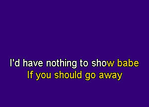 I'd have nothing to show babe
If you should go away