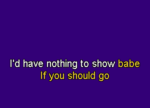 I'd have nothing to show babe
If you should go