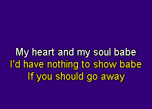 My heart and my soul babe

I'd have nothing to show babe
If you should go away