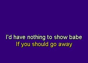 I'd have nothing to show babe
If you should go away